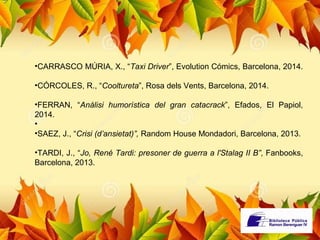 •CARRASCO MÚRIA, X., “Taxi Driver”, Evolution Cómics, Barcelona, 2014. 
•CÓRCOLES, R., “Cooltureta”, Rosa dels Vents, Barcelona, 2014. 
•FERRAN, “Anàlisi humorística del gran catacrack”, Efados, El Papiol, 
2014. 
• 
•SAEZ, J., “Crisi (d’ansietat)”, Random House Mondadori, Barcelona, 2013. 
•TARDI, J., “Jo, René Tardi: presoner de guerra a l'Stalag II B”, Fanbooks, 
Barcelona, 2013. 
 