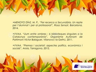 •MENOYO DÍAZ, M. P., “Fer recerca a Secundària. Un repte 
per l’alumnat i per al professorat”, Rosa Sensat, Barcelona, 
2014. 
•VVAA, “Llum entre ombres : 6 biblioteques singulars a la 
Catalunya contemporània”, Organisme Autònom de 
Patrimoni Víctor Balaguer, Vilanova i la Geltrú, 2011. 
•VVAA, “Premsa i societat: aspectes polítics, econòmics i 
socials”, Arola, Tarragona, 2013. 
 
