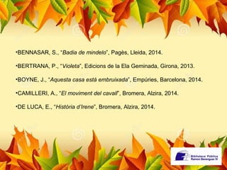 •BENNASAR, S., “Badia de mindelo”, Pagès, Lleida, 2014. 
•BERTRANA, P., “Violeta”, Edicions de la Ela Geminada, Girona, 2013. 
•BOYNE, J., “Aquesta casa està embruixada”, Empúries, Barcelona, 2014. 
•CAMILLERI, A., “El moviment del cavall”, Bromera, Alzira, 2014. 
•DE LUCA, E., “Història d’Irene”, Bromera, Alzira, 2014. 
 