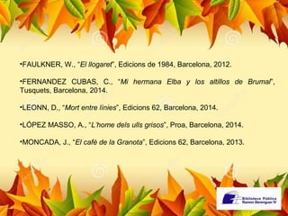 •FAULKNER, W., “El llogaret”, Edicions de 1984, Barcelona, 2012. 
•FERNANDEZ CUBAS, C., “Mi hermana Elba y los altillos de Brumal”, 
Tusquets, Barcelona, 2014. 
•LEONN, D., “Mort entre línies”, Edicions 62, Barcelona, 2014. 
•LÓPEZ MASSO, A., “L’home dels ulls grisos”, Proa, Barcelona, 2014. 
•MONCADA, J., “El cafè de la Granota”, Edicions 62, Barcelona, 2013. 
 
