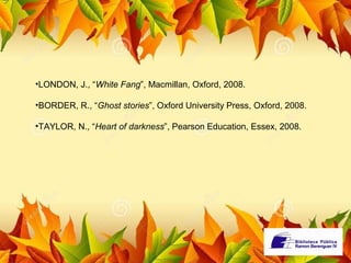 •LONDON, J., “White Fang”, Macmillan, Oxford, 2008. 
•BORDER, R., “Ghost stories”, Oxford University Press, Oxford, 2008. 
•TAYLOR, N., “Heart of darkness”, Pearson Education, Essex, 2008. 
 
