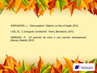 •ESPUNYES, J., “Obra poètica”, Salòria, La Seu d’Urgell, 2012. 
•JOU, D., “L’avinguda i el laberint”, Viena, Barcelona, 2013. 
•NERUDA, P., “20 poemas de amor y una canción desesperada”, 
Alianza, Madrid, 2010. 
 