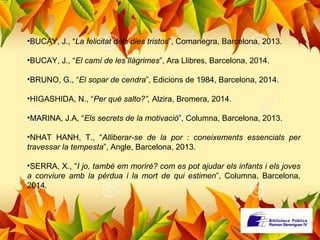 •BUCAY, J., “La felicitat dels dies tristos”, Comanegra, Barcelona, 2013. 
•BUCAY, J., “El camí de les llàgrimes”, Ara Llibres, Barcelona, 2014. 
•BRUNO, G., “El sopar de cendra”, Edicions de 1984, Barcelona, 2014. 
•HIGASHIDA, N., “Per què salto?”, Alzira, Bromera, 2014. 
•MARINA, J.A, “Els secrets de la motivació”, Columna, Barcelona, 2013. 
•NHAT HANH, T., “Alliberar-se de la por : coneixements essencials per 
travessar la tempesta”, Angle, Barcelona, 2013. 
•SERRA, X., “I jo, també em moriré? com es pot ajudar els infants i els joves 
a conviure amb la pèrdua i la mort de qui estimen”, Columna, Barcelona, 
2014. 
 