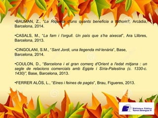 •BAUMAN, Z., “La Riquesa d'uns quants beneficia a tothom?, Arcàdia, 
Barcelona, 2014. 
•CASALS, M., “La fam i l’orgull. Un país que s’ha aixecat”, Ara Llibres, 
Barcelona, 2013. 
•CINGOLANI, S.M., “Sant Jordi, una llegenda mil·lenària”, Base, 
Barcelona, 2014. 
•COULON, D., “Barcelona i el gran comerç d'Orient a l'edat mitjana : un 
segle de relacions comercials amb Egipte i Síria-Palestina (c. 1330-c. 
1430)”, Base, Barcelona, 2013. 
•FERRER ALÒS, L., “Eines i feines de pagès”, Brau, Figueres, 2013. 
 
