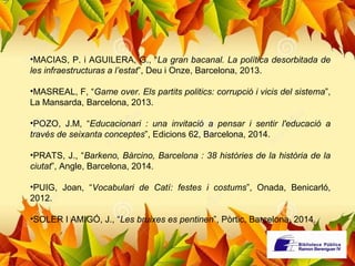 •MACIAS, P. i AGUILERA, G., “La gran bacanal. La política desorbitada de 
les infraestructuras a l’estat”, Deu i Onze, Barcelona, 2013. 
•MASREAL, F, “Game over. Els partits politics: corrupció i vicis del sistema”, 
La Mansarda, Barcelona, 2013. 
•POZO, J.M, “Educacionari : una invitació a pensar i sentir l'educació a 
través de seixanta conceptes”, Edicions 62, Barcelona, 2014. 
•PRATS, J., “Barkeno, Bàrcino, Barcelona : 38 històries de la història de la 
ciutat”, Angle, Barcelona, 2014. 
•PUIG, Joan, “Vocabulari de Catí: festes i costums”, Onada, Benicarló, 
2012. 
•SOLER I AMIGÓ, J., “Les bruixes es pentinen”, Pòrtic, Barcelona, 2014. 
 