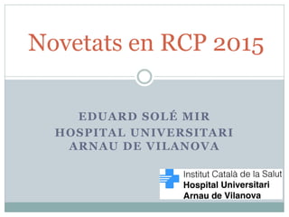 EDUARD SOLÉ MIR
HOSPITAL UNIVERSITARI
ARNAU DE VILANOVA
Novetats en RCP 2015
 