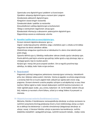1)previsoka cena digitalnih igara i problemi sa licenciranjem
2)problem uklapanja digitalnih igara u nastavni plan i program
3)nedostatak adekvatnih digitalnih igara
4)negativni stavovi drugih nastavnika
5)nedosatak obuke i podrške za nastavnika
6)neusklađenost sadržaja digitalne igre sa kurikulumom
7)briga o eventualnom negativnom uticaju igara
8)nedostatak informacija o obrazovnim potencijalnim digitalnih igara
9)ograničenja vezana za vrednovanje učenika
8. Navedite i opišite alate za razvoj digitalne igre.
Osnovni elementi digitalne obrazovne igre su:
1)igrač- osoba koja preuzima određenu ulogu u kontekstu igre i u skladu sa tim dobija
mogućnost da donosi određene odluke.
2)takmičenje-omogućava igračima da se individualno ili u okviru tima takmiče jedni
protiv drugij.
3)pravila-definišu igru tj. Određuju međusobne odnsoe između igrača i okruženja igre.
Pravila definišu pod kojim uslovima igra počinje, koliko igrača u njoj učestvuje, koje su
strategije igrača i koji će rezultat postići.
4)ciljevi igre- moraju biti jasno unapred utvrđeni. Oni se regulišu pravilima koja
određuju, ko dobija, kada i kako se igra zavšava.
9. Šta je Scratch?
Programski jezik koji omogućava jednostavno stvaranje igara i animacija, interaktivnih
priča, kao i deljenje radova putem interneta. Veoma je pogodan za učenje programiranja
u osnovnoj školi što se na prvi pogled može zaključiti po izgledu web-strane ovog
programa. Osnovni elementi scratcha projekta sačinjeni su od objekta koji se zovu likovi
(sprites). Njihov izgled se može menjati dodavanjem različitih kostima (costumes). Lik
može izgledati poput osobe , psa, aviona, bubamare i dr. Za lik možete izabrati sliku po
želji, možemo je nacratati u Paint Editoru, učitati je iz nekog foldera ili je preuzeti sa
interneta.
10. Objasnite koncept mešovite (kombinovane) nastave.
Mešovita, hibridna ili kombinovana nastavapredtsvlja okruženje za učenje zasnovano na
različitim varijantama klsičnog predavanja (licemu lice) i elektronskog učenja sa ciljem
da se oblikuje što delotvornije i z učenike stimulativnije (obogaćenje) okruženje za
učenje i razvoj. U literaturi hibridno učenje se posmatra kao kombinacija različito
didaktičko-metodičkih i pedagoških pristupa, različitih nastavnih metoda , medija i alata
 