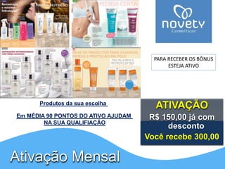ATIVAÇÃO 
R$ 150,00 já com 
desconto 
Você recebe 300,00 
Produtos da sua escolha 
Ativação Mensal 
PARA RECEBER OS BÔNUS 
ESTEJA ATIVO 
Em MÉDIA 90 PONTOS DO ATIVO AJUDAM 
NA SUA QUALIFIAÇÃO 
 