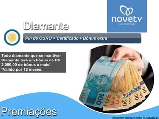 Diamante 
Pin de OURO + Certificado + Bônus extra 
Premiações 
Imagens meramente ilustrativas 
Todo diamante que se mantiver 
Diamante terá um bônus de R$ 
2.000,00 de bônus a mais! 
*Valido por 12 meses. 
Apenas para DIAMANTE 
 