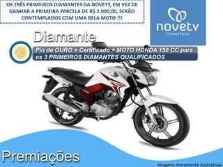 Diamante 
Pin de OURO + Certificado + MOTO HONDA 150 CC para 
os 3 PRIMEIROS DIAMANTES QUALIFICADOS 
Premiações 
Imagens meramente ilustrativas 
OS TRÊS PRIMEIROS DIAMANTES DA NOVETY, EM VEZ DE 
GANHAR A PRIMEIRA PARCELA DE R$ 2.000,00, SERÃO 
CONTEMPLADOS COM UMA BELA MOTO !!! 
 