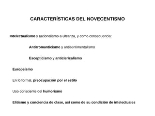 CARACTERÍSTICAS DEL NOVECENTISMO Intelectualismo  y racionalismo a ultranza, y como consecuencia: Antirromanticismo  y antisentimentalismo Escepticismo  y  anticlericalismo Europeísmo En lo formal,  preocupación por el estilo Uso consciente del  humorismo Elitismo y conciencia de clase, así como de su condición de intelectuales 