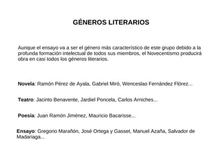 GÉNEROS LITERARIOS Aunque el ensayo va a ser el género más característico de este grupo debido a la profunda formación intelectual de todos sus miembros, el Novecentismo producirá obra en casi todos los géneros literarios. Novela : Ramón Pérez de Ayala, Gabriel Miró, Wenceslao Fernández Flórez... Teatro : Jacinto Benavente, Jardiel Poncela, Carlos Arniches... Poesía : Juan Ramón Jiménez, Mauricio Bacarisse... Ensayo : Gregorio Marañón, José Ortega y Gasset, Manuel Azaña, Salvador de Madariaga... 