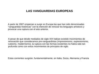 LAS VANGUARDIAS EUROPEAS A partir de 1907 empiezan a surgir en Europa las que han sido denominadas “vanguardias históricas” con la intención de renovar los lenguajes artísticos y provocar una ruptura con el arte anterior. A pesar de que desde mediados de siglo XIX habían existido movimientos de renovación que consideramos pre-vanguardistas (impresionismo, expresionismo, cubismo, modernismo), la ruptura con las formas existentes no había sido tan profunda como con estos movimientos de principios de siglo. Estas corrientes surgirán, fundamentalmente, en Italia, Suiza, Alemania y Francia 