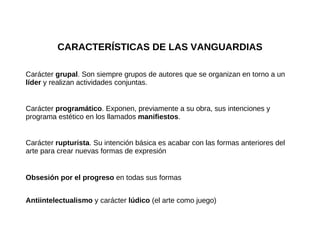 CARACTERÍSTICAS DE LAS VANGUARDIAS Carácter  grupal . Son siempre grupos de autores que se organizan en torno a un  líder  y realizan actividades conjuntas. Carácter  programático . Exponen, previamente a su obra, sus intenciones y programa estético en los llamados  manifiestos . Carácter  rupturista . Su intención básica es acabar con las formas anteriores del arte para crear nuevas formas de expresión Obsesión por el progreso  en todas sus formas Antiintelectualismo  y carácter  lúdico  (el arte como juego) 