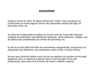 DADAÍSMO Surge en Zurich en 1916. Su figura central será Tristan Tzara, aunque en él comenzarán su carrera algunos de los más importantes artistas del siglo XX: Duchamp, Ernst, etc. Su intención fundamental es acabar con el arte como tal, y para ello utilizarán cualquier procedimiento: procedimientos aleatorios, obras colectivas, collages, uso de objetos feos prefabricados (el urinario de Duchamp), etc. No tuvo gran duración debido a que uno de sus objetivos era acabar con el propio dadaísmo, pero su influencia posterior sobre el arte del siglo XX ha sido fundamental, sobre todo en la creación de nuevos modelos creativos. Es tal vez el más lúdico de todos los movimientos vanguardistas, aunque tras sus propuestas hay reflexiones muy importantes sobre el arte y la obra artística. 