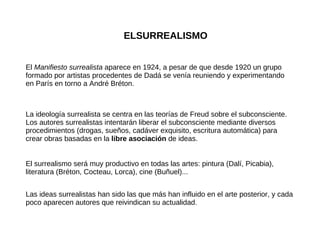 ELSURREALISMO El  Manifiesto surrealista  aparece en 1924, a pesar de que desde 1920 un grupo formado por artistas procedentes de Dadá se venía reuniendo y experimentando en París en torno a André Bréton. La ideología surrealista se centra en las teorías de Freud sobre el subconsciente. Los autores surrealistas intentarán liberar el subconsciente mediante diversos procedimientos (drogas, sueños, cadáver exquisito, escritura automática) para crear obras basadas en la  libre asociación  de ideas. Las ideas surrealistas han sido las que más han influido en el arte posterior, y cada poco aparecen autores que reivindican su actualidad. El surrealismo será muy productivo en todas las artes: pintura (Dalí, Picabia), literatura (Bréton, Cocteau, Lorca), cine (Buñuel)... 