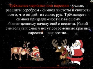 Трёхпалые перчатки или варежки - белые,
расшиты серебром - символ чистоты и святости
 всего, что он даёт из своих рук. Трёхпалость -
      символ принадлежности к высшему
 божественному началу ещё с неолита. Какой
символьный смысл несут современные красные
             варежки - неизвестно.




      Лазарева Лидия Андреевна, учитель начальных классов, Рижская основная школа «ПАРДАУГАВА», Рига, Латвия
 