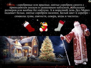 Обувь - серебряные или красные, шитые серебром сапоги с
   приподнятым носком и скошенным каблуком, небольших
размеров или вообще без каблука. А в морозный день Дед Мороз
надевает белые, шитые серебром валенки. Белый цвет и серебро -
       символы луны, святости, севера, воды и чистоты.




         Лазарева Лидия Андреевна, учитель начальных классов, Рижская основная школа «ПАРДАУГАВА», Рига, Латвия
 