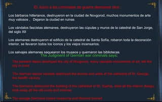 Los bárbaros hitlerianos, destruyeron en la ciudad de Novgorod, muchos monumentos de arte   muy valiosos ,  Dejaron la ciudad en ruinas Los vándalos fascistas alemanes, destruyeron las cúpulas y muros de la catedral de San Jorge, del siglo XII Los alemanes destruyeron el edificio de la catedral de Santa Sofía, robaron toda la decoración interior, se llevaron todos los íconos y los viejos incensarios. Los salvajes alemanes saquearon los museos y quemaron las bibliotecas  El Juicio a los criminales de guerra alemanes dice : The Judgment of German war criminals says :   The barbaric Nazis destroyed the city of Novgorod, many valuable monuments of art, left the city in ruins The German fascist vandals destroyed the domes and walls of the cathedral of St. George, the twelfth century The Germans destroyed the building of the cathedral of St. Sophia, stole all the interior design, took away all the old icons and incense. The savage Germans looted museums and libraries burned   