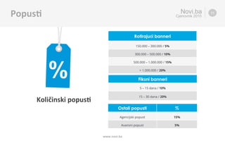 Ro5rajući	banneri	
Količinski	popus5	
Novi.ba
Cjenovnik 2016
www.novi.ba	
Popus5	 11
Fiksni banneri
5 – 15 dana / 10%
15 – 30 dana / 20%
Rotirajući banneri
150.000 – 300.000 / 5%
300.000 – 500.000 / 10%
500.000 – 1.000.000 / 15%
> 1.000.000 / 20%
Ostali popusti %
Agencijski popust 15%
Avansni popust 5%
 