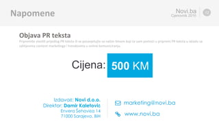 www.novi.ba
marketing@novi.ba	
Novi.ba
Cjenovnik 2016Napomene	 12
Objava	PR	teksta	
Pripremite	vlas%%	prijedlog	PR	teksta	ili	se	posavjetujte	sa	našim	%mom	koji	će	vam	pomoći	u	pripremi	PR	teksta	u	skladu	sa	
zahtjevima	content	marke%nga	i	trendovima	u	online	komuniciranju.	
Cijena:	 500 KM	
Izdavač:Novi d.o.o.
Direktor:Damir Kaletović
Envera Šehovića 14
71000 Sarajevo, BiH
 