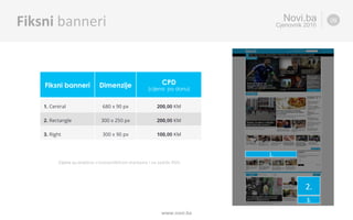 Fiksni banneri Dimenzije CPD
(cijena po danu)
1. Central 680 x 90 px 200,00 KM
2. Rectangle 300 x 250 px 200,00 KM
3. Right 300 x 90 px 100,00 KM
Novi.ba
Cjenovnik 2016
www.novi.ba	
Fiksni	banneri	 09
Cijene	su	izražene	u	konver%bilnim	markama	i	ne	sadrže	PDV.		
2.	
1.	
3.	
 