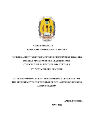 AMBO UNIVERSITY
SCHOOL OF POSTGRADUATE STUDIES
FACTORS AFFECTING CONSUMER”S PURCHASE INTENT TOWARDS
LOCALLY MANUFACTURED LEATHER SHOES
(THE CASE SHEBA LEATHER INDUSTRY S.C.)
BY: NOVIA FELEKE DEMESSIE
A THESIS PROPOSAL SUBMITTED IN PARTIAL FULFILLMENT OF
THE REQUIREMENTS FOR THE DEGREE OF MASTERS OF BUSINESS
ADMINISTRATION
AMBO, ETHIOPIA
MAY, 2022
 