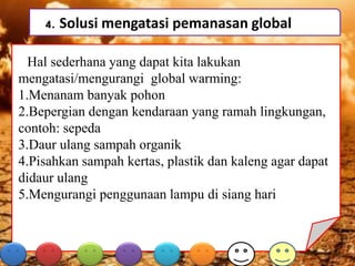 4. Solusi mengatasi pemanasan global
Hal sederhana yang dapat kita lakukan
mengatasi/mengurangi global warming:
1.Menanam banyak pohon
2.Bepergian dengan kendaraan yang ramah lingkungan,
contoh: sepeda
3.Daur ulang sampah organik
4.Pisahkan sampah kertas, plastik dan kaleng agar dapat
didaur ulang
5.Mengurangi penggunaan lampu di siang hari
 
