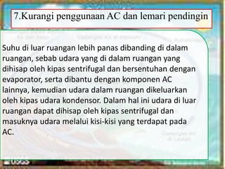 7.Kurangi penggunaan AC dan lemari pendingin
Suhu di luar ruangan lebih panas dibanding di dalam
ruangan, sebab udara yang di dalam ruangan yang
dihisap oleh kipas sentrifugal dan bersentuhan dengan
evaporator, serta dibantu dengan komponen AC
lainnya, kemudian udara dalam ruangan dikeluarkan
oleh kipas udara kondensor. Dalam hal ini udara di luar
ruangan dapat dihisap oleh kipas sentrifugal dan
masuknya udara melalui kisi-kisi yang terdapat pada
AC.
 