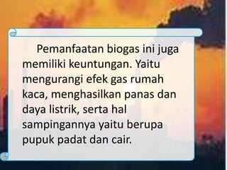 Pemanfaatan biogas ini juga
memiliki keuntungan. Yaitu
mengurangi efek gas rumah
kaca, menghasilkan panas dan
daya listrik, serta hal
sampingannya yaitu berupa
pupuk padat dan cair.
 