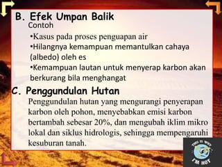 B. Efek Umpan Balik
•Kasus pada proses penguapan air
•Hilangnya kemampuan memantulkan cahaya
(albedo) oleh es
•Kemampuan lautan untuk menyerap karbon akan
berkurang bila menghangat
Contoh
C. Penggundulan Hutan
Penggundulan hutan yang mengurangi penyerapan
karbon oleh pohon, menyebabkan emisi karbon
bertambah sebesar 20%, dan mengubah iklim mikro
lokal dan siklus hidrologis, sehingga mempengaruhi
kesuburan tanah.
 