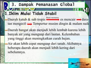 3. Dampak Pemanasan Global
Daerah kutub & sub tropis es mencair dara-
tan mengecil Tempertur musim dingin & malam naik
1.Iklim Mulai Tidak Stabil
Bumi memanas
Daerah hangat akan menjadi lebih lembab karena lebih
banyak air yang menguap dari lautan. Kelembaban
yang tinggi akan meningkatkan curah hujan.
Air akan lebih cepat menguap dari tanah. Akibatnya
beberapa daerah akan menjadi lebih kering dari
sebelumnya.
 