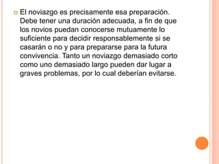  El noviazgo es precisamente esa preparación.
Debe tener una duración adecuada, a fin de que
los novios puedan conocerse mutuamente lo
suficiente para decidir responsablemente si se
casarán o no y para prepararse para la futura
convivencia. Tanto un noviazgo demasiado corto
como uno demasiado largo pueden dar lugar a
graves problemas, por lo cual deberían evitarse.
 