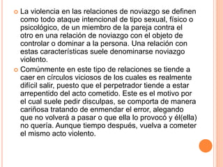  La violencia en las relaciones de noviazgo se definen
como todo ataque intencional de tipo sexual, físico o
psicológico, de un miembro de la pareja contra el
otro en una relación de noviazgo con el objeto de
controlar o dominar a la persona. Una relación con
estas características suele denominarse noviazgo
violento.
 Comúnmente en este tipo de relaciones se tiende a
caer en círculos viciosos de los cuales es realmente
difícil salir, puesto que el perpetrador tiende a estar
arrepentido del acto cometido. Este es el motivo por
el cual suele pedir disculpas, se comporta de manera
cariñosa tratando de enmendar el error, alegando
que no volverá a pasar o que ella lo provocó y él(ella)
no quería. Aunque tiempo después, vuelva a cometer
el mismo acto violento.
 