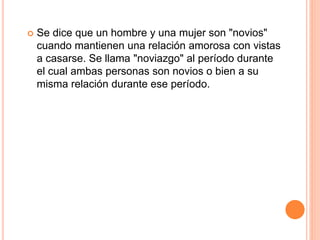  Se dice que un hombre y una mujer son "novios"
cuando mantienen una relación amorosa con vistas
a casarse. Se llama "noviazgo" al período durante
el cual ambas personas son novios o bien a su
misma relación durante ese período.
 