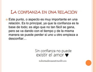 LA CONFIANZA EN UNA RELACIÓN
 Este punto, o aspecto es muy importante en una
relación. Es lo principal, ya que la confianza es la
base de todo; es algo que no tan fácil se gana,
pero se va dando con el tiempo y de la misma
manera se puede perder si uno u otro empieza a
desconfiar…
 