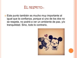 EL RESPETO..
 Este punto también es mucho muy importante al
igual que la confianza, porque si uno de los dos no
se respeta, no podrá a ver un ambiente de paz, y/o
tranquilidad. Sino, todo lo contrario.
 