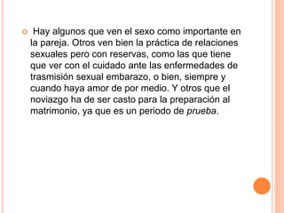  Hay algunos que ven el sexo como importante en
la pareja. Otros ven bien la práctica de relaciones
sexuales pero con reservas, como las que tiene
que ver con el cuidado ante las enfermedades de
trasmisión sexual embarazo, o bien, siempre y
cuando haya amor de por medio. Y otros que el
noviazgo ha de ser casto para la preparación al
matrimonio, ya que es un periodo de prueba.
 