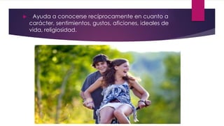  - Ayuda a conocerse recíprocamente en cuanto a
carácter, sentimientos, gustos, aficiones, ideales de
vida, religiosidad.
 