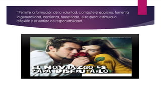 -Permite la formación de la voluntad, combate el egoísmo, fomenta
la generosidad, confianza, honestidad, el respeto; estimula la
reflexión y el sentido de responsabilidad.
 