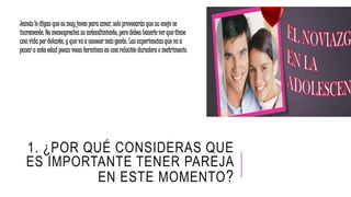 1. ¿POR QUÉ CONSIDERAS QUE
ES IMPORTANTE TENER PAREJA
EN ESTE MOMENTO?
Jamás le digas que es muy joven para amar, solo provocarás que su enojo se
incremente. No menosprecies su entendimiento, pero debes hacerle ver que tiene
una vida por delante, y que va a conocer más gente. Las experiencias que va a
pasar a esta edad pocas veces terminan en una relación duradera o matrimonio.
 