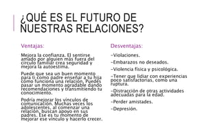 ¿QUÉ ES EL FUTURO DE
NUESTRAS RELACIONES?
Ventajas:
Mejora la confianza. El sentirse
amado por alguien más fuera del
círculo familiar crea seguridad y
mejora la autoestima.
Puede que sea un buen momento
para ti como padre enseñar a tu hija
cómo funciona una relación. Puedes
pasar un momento agradable dando
recomendaciones y transmitiendo tu
conocimiento.
Podría mejorar los vínculos de
comunicación. Muchas veces los
adolescentes, al comenzar una
relación, buscan apoyo en sus
padres. Ese es tu momento de
mejorar ese vínculo y hacerlo crecer.
Desventajas:
-Violaciones.
-Embarazos no deseados.
-Violencia física y psicológica.
-Tener que lidiar con experiencias
poco satisfactorias, como una
ruptura.
-Distracción de otras actividades
adecuadas para la edad.
-Perder amistades.
-Depresión.
 