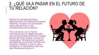 3. ¿QUÉ VA A PASAR EN EL FUTURO DE
TU RELACIÓN?
Explica el concepto del futuro.
Recuerda que un adolescente piensa
diferente, no tiene una concepción
adecuada del futuro y las
consecuencias de la relación.
Tras conversar con tu hijo te
recomiendo que le hagas entender
que siempre puede encontrar consejo
acerca del tema contigo, aunque no
lo apruebes. No dejes que se cierre,
demuéstrale que puede confiarte sus
secretos y deseos, y que no vas a
castigarlo o a reprenderlo cada vez
que intente acercarse a ti.
 