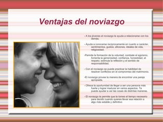 En el noviazgo se pasa de la mera simpatía o del simple "gustarse" a una nueva relación de mayor conocimiento y que a su vez debe estar inspirada por el espíritu de entrega, de comprensión, de respeto, de delicadeza. 