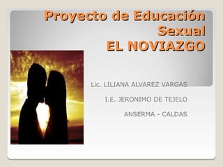 Proyecto de Educación
               Sexual
        EL NOVIAZGO

      Lic. LILIANA ALVAREZ VARGAS

         I.E. JERONIMO DE TEJELO

               ANSERMA - CALDAS
 