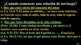 ¿Cuándo comenzar una relación de noviazgo?
1. Hay que estar claros del concepto del amor.
(1 Co. 13:4-7) El amor es sufrido,… no hace nada indebido,
no búscalo suyo, todo lo sufre, todo lo cree, todo lo espera,
todo lo soporta.
2. Hay que tener disciplina en la vida cristiana
(Prov. 25:28): Como ciudad derribada y sin muro es el
hombre cuyo espíritu no tiene rienda.
(Gá. 5:22-23): Mas el fruto del Espíritu es ….. Templanza.
(1 Co. 10:12-13): Así que el que piensa estar firme, mire que o
caiga.
LASC
 