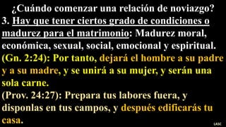 ¿Cuándo comenzar una relación de noviazgo?
3. Hay que tener ciertos grado de condiciones o
madurez para el matrimonio: Madurez moral,
económica, sexual, social, emocional y espiritual.
(Gn. 2:24): Por tanto, dejará el hombre a su padre
y a su madre, y se unirá a su mujer, y serán una
sola carne.
(Prov. 24:27): Prepara tus labores fuera, y
disponlas en tus campos, y después edificarás tu
casa. LASC
 