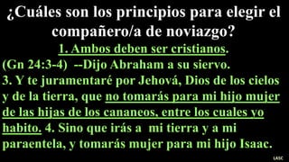 ¿Cuáles son los principios para elegir el
compañero/a de noviazgo?
1. Ambos deben ser cristianos.
(Gn 24:3-4) --Dijo Abraham a su siervo.
3. Y te juramentaré por Jehová, Dios de los cielos
y de la tierra, que no tomarás para mi hijo mujer
de las hijas de los cananeos, entre los cuales yo
habito. 4. Sino que irás a mi tierra y a mi
paraentela, y tomarás mujer para mi hijo Isaac.
LASC
 
