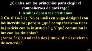 ¿Cuáles son los principios para elegir el
compañero/a de noviazgo?
1. Ambos deben ser cristianos.
2 Co. 6:14-7:1). No os unáis en yugo desigual con
los incrédulos; porque ¿qué compañerismo tiene
la justicia con la injusticia? ¿ Y qué comunión la
luz con las tinieblas?
(Amos 3:3) ¿Andarán dos juntos, si no esuvieren
de acuerdo?
LASC
 