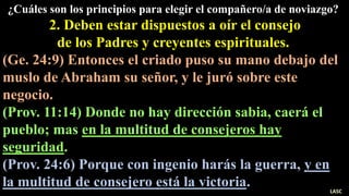 ¿Cuáles son los principios para elegir el compañero/a de noviazgo?
2. Deben estar dispuestos a oír el consejo
de los Padres y creyentes espirituales.
(Ge. 24:9) Entonces el criado puso su mano debajo del
muslo de Abraham su señor, y le juró sobre este
negocio.
(Prov. 11:14) Donde no hay dirección sabia, caerá el
pueblo; mas en la multitud de consejeros hay
seguridad.
(Prov. 24:6) Porque con ingenio harás la guerra, y en
la multitud de consejero está la victoria. LASC
 